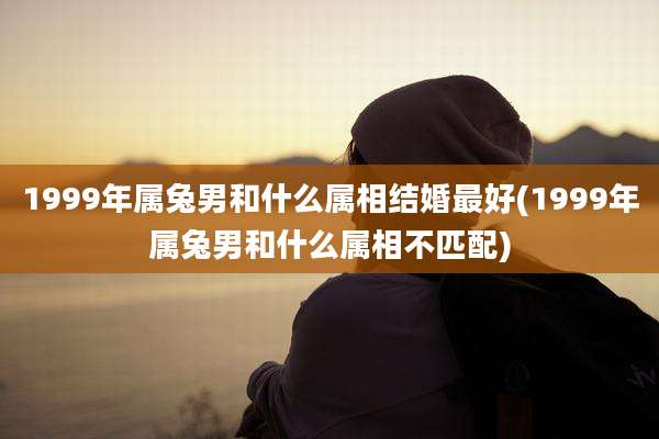 1999年属兔男和什么属相结婚最好(1999年属兔男和什么属相不匹配)