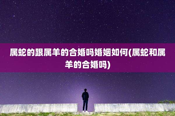属蛇的跟属羊的合婚吗婚姻如何(属蛇和属羊的合婚吗)