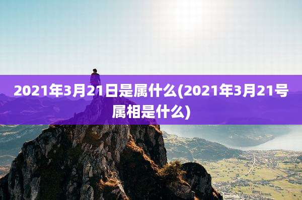 2021年3月21日是属什么(2021年3月21号属相是什么)