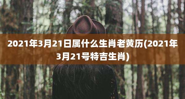 2021年3月21日属什么生肖老黄历(2021年3月21号特吉生肖)