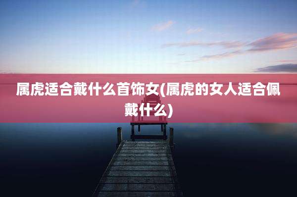 属虎适合戴什么首饰女(属虎的女人适合佩戴什么)