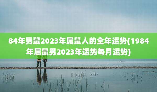 84年男鼠2023年属鼠人的全年运势(1984年属鼠男2023年运势每月运势)