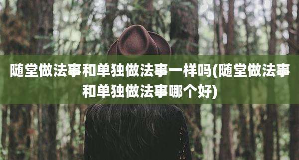 随堂做法事和单独做法事一样吗(随堂做法事和单独做法事哪个好)