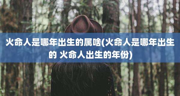 火命人是哪年出生的属啥(火命人是哪年出生的 火命人出生的年份)