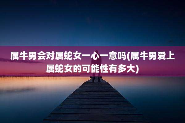 属牛男会对属蛇女一心一意吗(属牛男爱上属蛇女的可能性有多大)