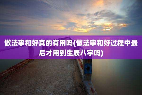 做法事和好真的有用吗(做法事和好过程中最后才用到生辰八字吗)