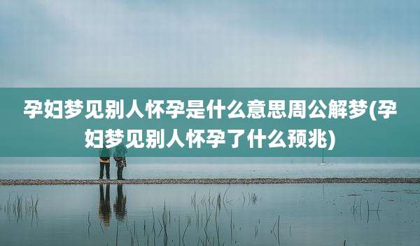 孕妇梦见别人怀孕是什么意思周公解梦(孕妇梦见别人怀孕了什么预兆)