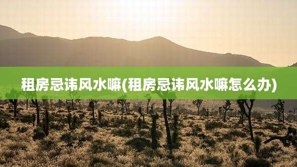 租房忌讳风水嘛(租房忌讳风水嘛怎么办)