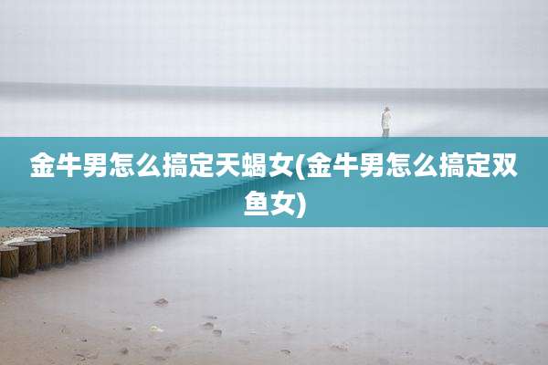 金牛男怎么搞定天蝎女(金牛男怎么搞定双鱼女)