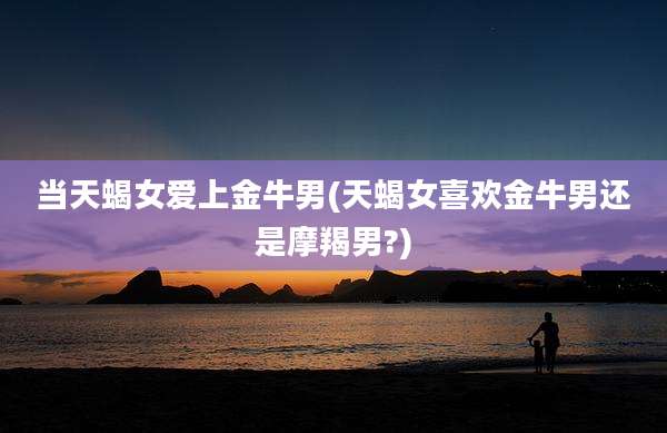 当天蝎女爱上金牛男(天蝎女喜欢金牛男还是摩羯男?)