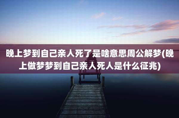 晚上梦到自己亲人死了是啥意思周公解梦(晚上做梦梦到自己亲人死人是什么征兆)