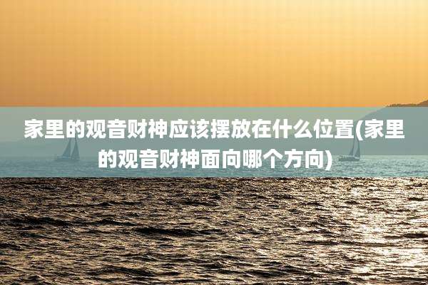 家里的观音财神应该摆放在什么位置(家里的观音财神面向哪个方向)