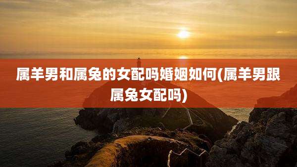 属羊男和属兔的女配吗婚姻如何(属羊男跟属兔女配吗)