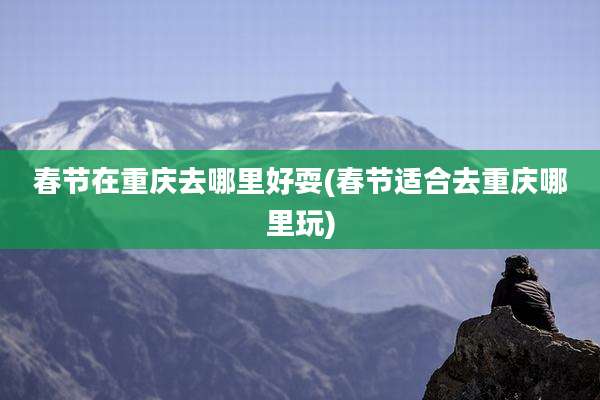 春节在重庆去哪里好耍(春节适合去重庆哪里玩)