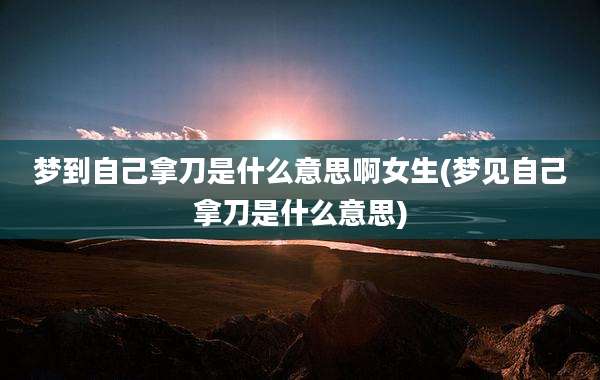 梦到自己拿刀是什么意思啊女生(梦见自己拿刀是什么意思)