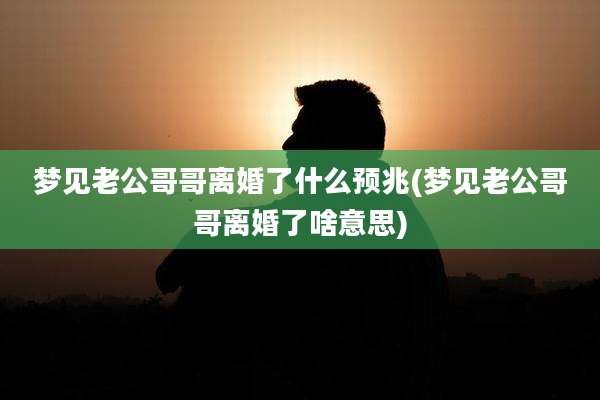 梦见老公哥哥离婚了什么预兆(梦见老公哥哥离婚了啥意思)