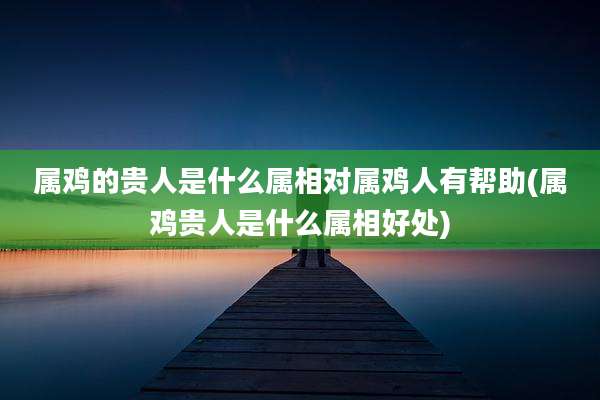 属鸡的贵人是什么属相对属鸡人有帮助(属鸡贵人是什么属相好处)