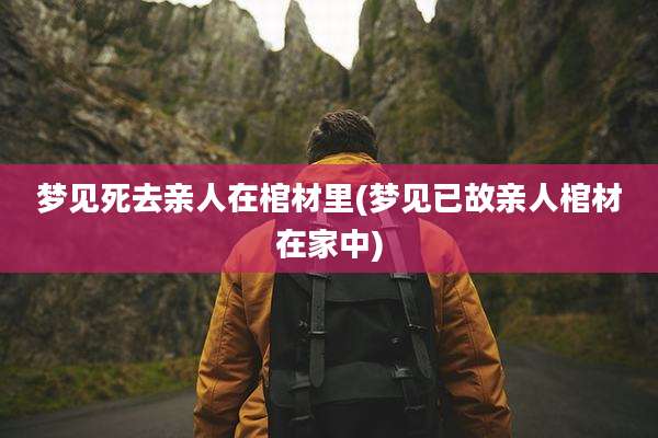 梦见死去亲人在棺材里(梦见已故亲人棺材在家中)