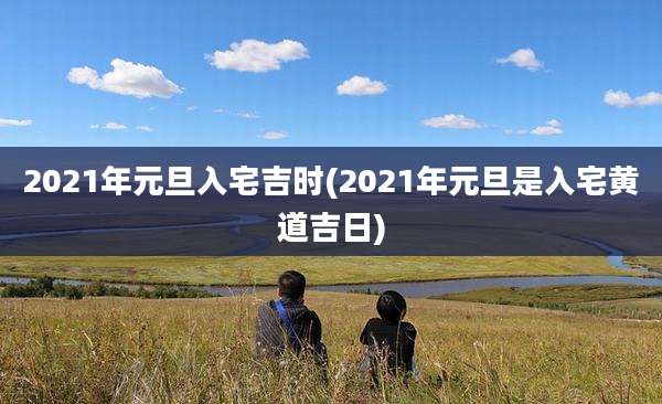 2021年元旦入宅吉时(2021年元旦是入宅黄道吉日)