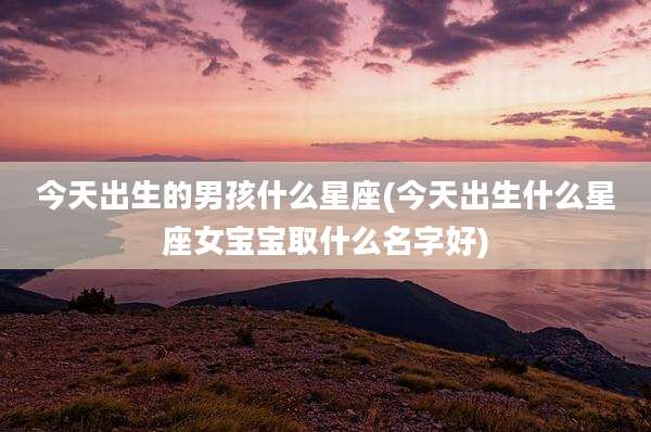 今天出生的男孩什么星座(今天出生什么星座女宝宝取什么名字好)