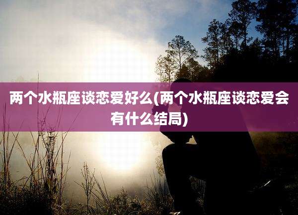 两个水瓶座谈恋爱好么(两个水瓶座谈恋爱会有什么结局)