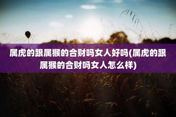 属虎的跟属猴的合财吗女人好吗(属虎的跟属猴的合财吗女人怎么样)