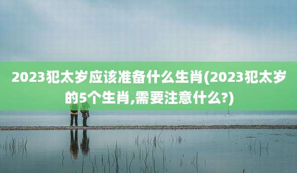 2023犯太岁应该准备什么生肖(2023犯太岁的5个生肖,需要注意什么?)