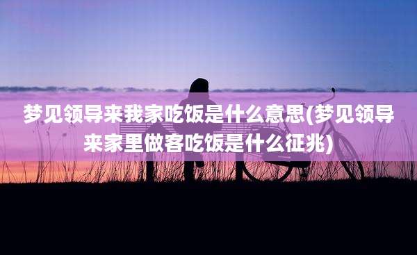 梦见领导来我家吃饭是什么意思(梦见领导来家里做客吃饭是什么征兆)