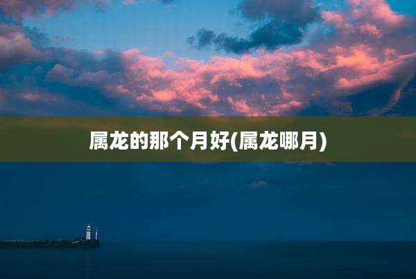 属龙的那个月好(属龙哪月)