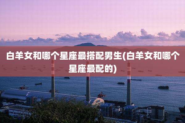 白羊女和哪个星座最搭配男生(白羊女和哪个星座最配的)