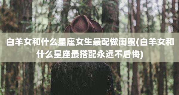 白羊女和什么星座女生最配做闺蜜(白羊女和什么星座最搭配永远不后悔)