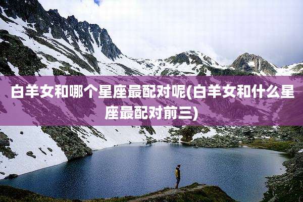 白羊女和哪个星座最配对呢(白羊女和什么星座最配对前三)