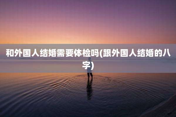 和外国人结婚需要体检吗(跟外国人结婚的八字)