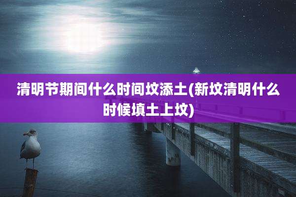 清明节期间什么时间坟添土(新坟清明什么时候填土上坟)