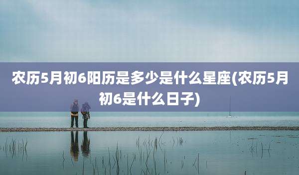农历5月初6阳历是多少是什么星座(农历5月初6是什么日子)