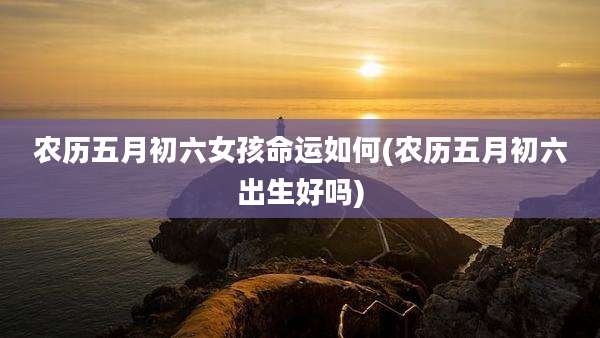 农历五月初六女孩命运如何(农历五月初六出生好吗)