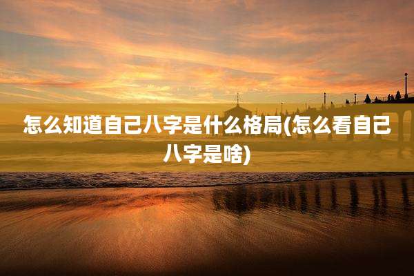 怎么知道自己八字是什么格局(怎么看自己八字是啥)