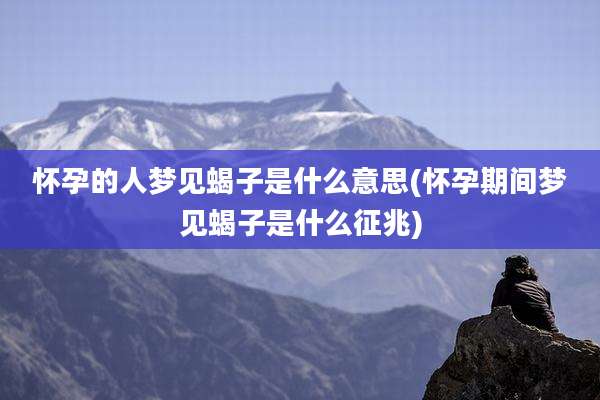 怀孕的人梦见蝎子是什么意思(怀孕期间梦见蝎子是什么征兆)