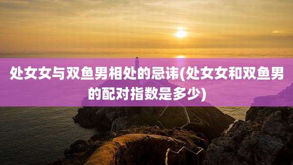 处女女与双鱼男相处的忌讳(处女女和双鱼男的配对指数是多少)
