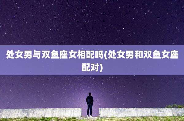 处女男与双鱼座女相配吗(处女男和双鱼女座配对)