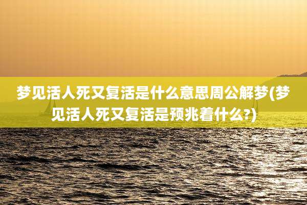 梦见活人死又复活是什么意思周公解梦(梦见活人死又复活是预兆着什么?)