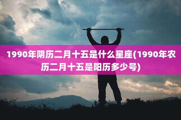 1990年阴历二月十五是什么星座(1990年农历二月十五是阳历多少号)
