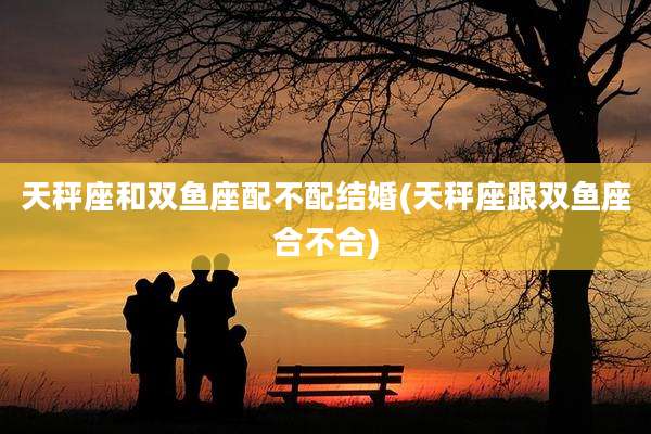 天秤座和双鱼座配不配结婚(天秤座跟双鱼座合不合)