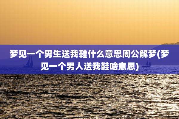 梦见一个男生送我鞋什么意思周公解梦(梦见一个男人送我鞋啥意思)