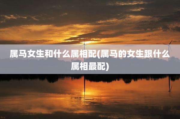 属马女生和什么属相配(属马的女生跟什么属相最配)