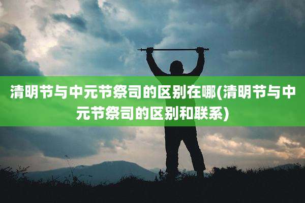 清明节与中元节祭司的区别在哪(清明节与中元节祭司的区别和联系)