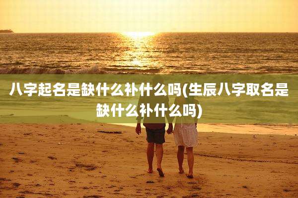 八字起名是缺什么补什么吗(生辰八字取名是缺什么补什么吗)