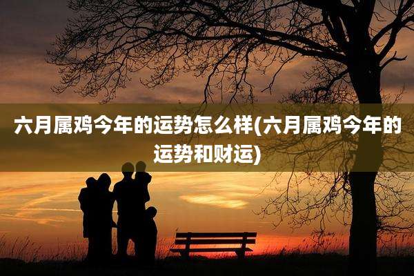 六月属鸡今年的运势怎么样(六月属鸡今年的运势和财运)