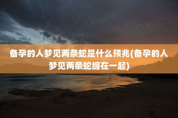 备孕的人梦见两条蛇是什么预兆(备孕的人梦见两条蛇缠在一起)