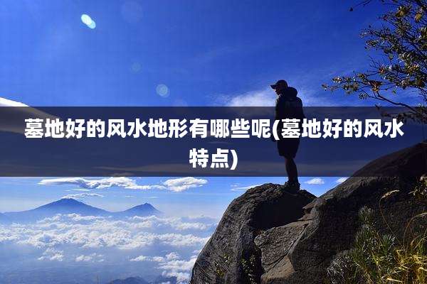墓地好的风水地形有哪些呢(墓地好的风水特点)